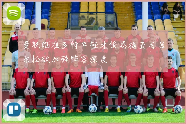 曼联瞄准多特年轻才俊恩梅查与吕尔松欲加强阵容深度
