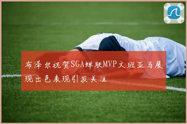 布泽尔祝贺SGA蝉联MVP文班亚马展现出色表现引发关注