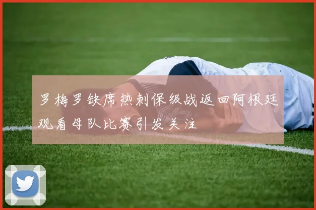 罗梅罗缺席热刺保级战返回阿根廷观看母队比赛引发关注