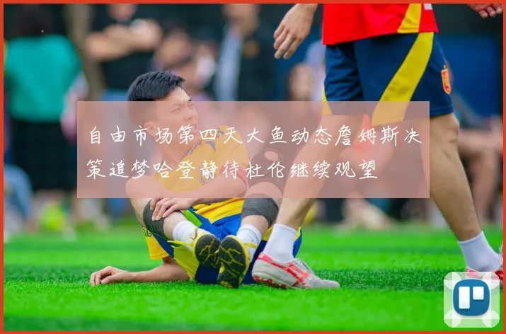 自由市场第四天大鱼动态詹姆斯决策追梦哈登静待杜伦继续观望