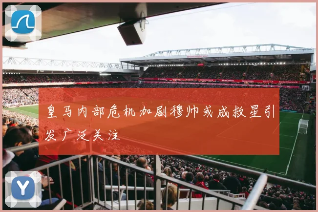 皇马内部危机加剧穆帅或成救星引发广泛关注