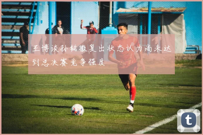 王博谈孙铭徽复出状态认为尚未达到总决赛竞争强度
