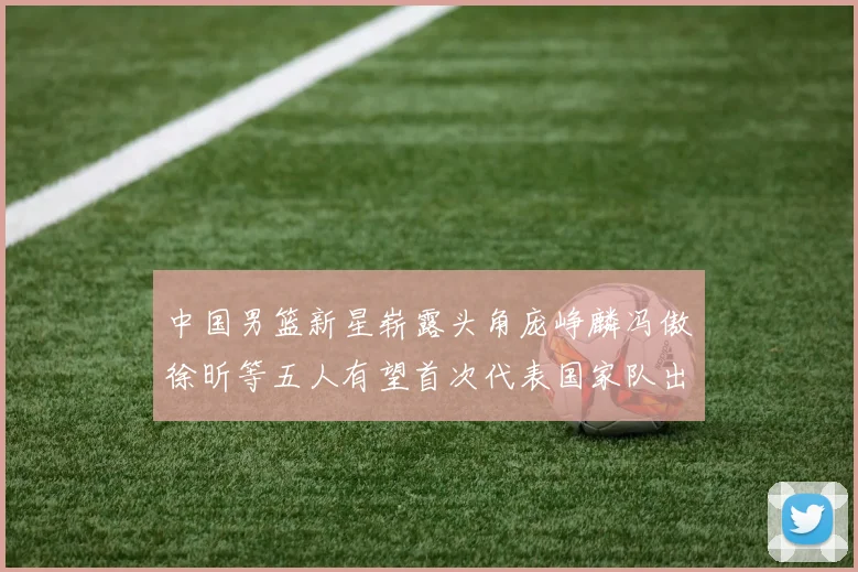 中国男篮新星崭露头角庞峥麟冯傲徐昕等五人有望首次代表国家队出战