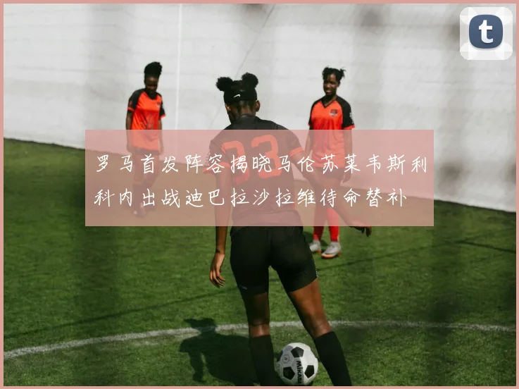 罗马首发阵容揭晓马伦苏莱韦斯利科内出战迪巴拉沙拉维待命替补