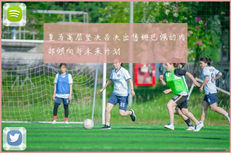 皇马高层坚决否决出售姆巴佩的内部倾向与未来计划