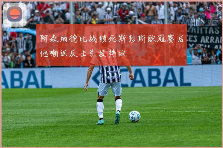 阿森纳德比战锁死斯彭斯欧冠赛后他嘲讽反击引发热议