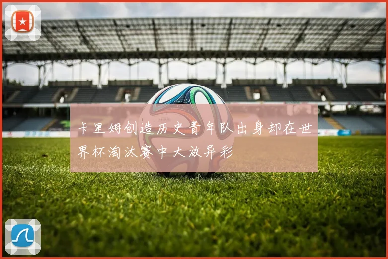 卡里姆创造历史青年队出身却在世界杯淘汰赛中大放异彩