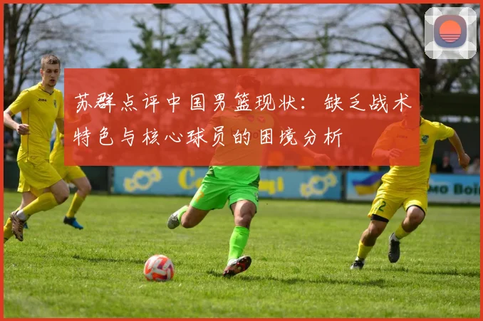 苏群点评中国男篮现状：缺乏战术特色与核心球员的困境分析