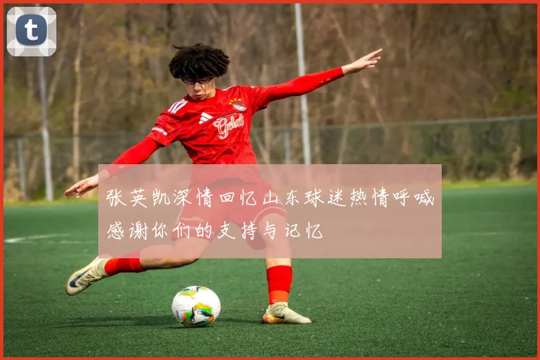 张英凯深情回忆山东球迷热情呼喊感谢你们的支持与记忆
