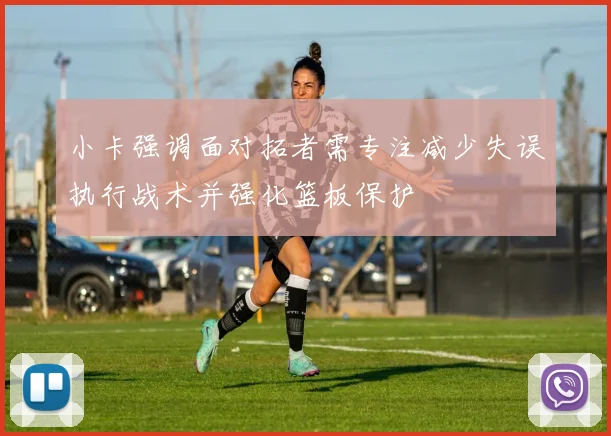 小卡强调面对拓者需专注减少失误执行战术并强化篮板保护