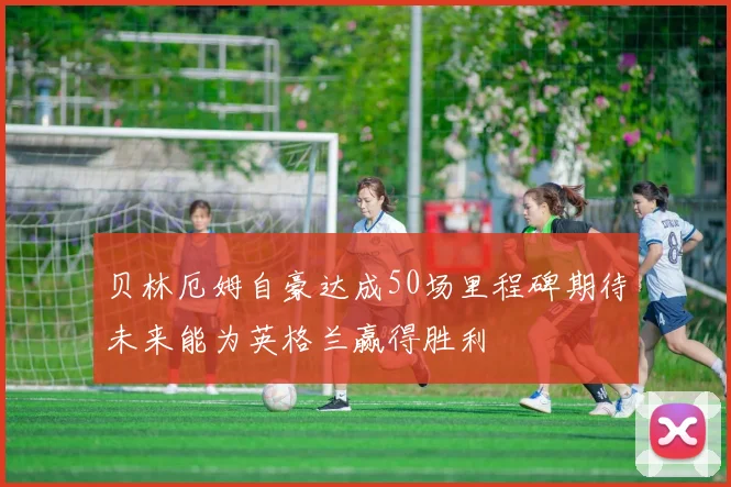 贝林厄姆自豪达成50场里程碑期待未来能为英格兰赢得胜利