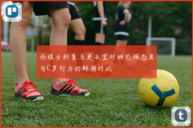 西媒分析皇马更衣室对姆巴佩态度与C罗行为的鲜明对比