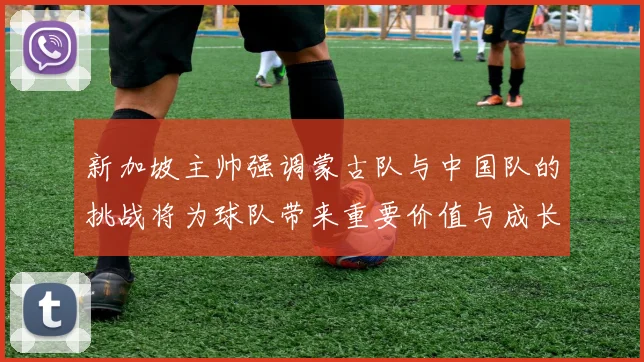 新加坡主帅强调蒙古队与中国队的挑战将为球队带来重要价值与成长机会